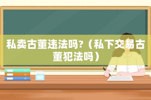 私賣古董違法嗎?（私下交易古董犯法嗎）