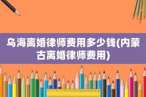 烏海離婚律師費用多少錢(內蒙古離婚律師費用)