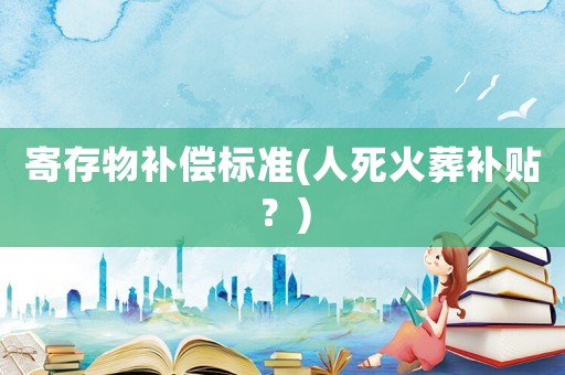 寄存物補(bǔ)償標(biāo)準(zhǔn)(人死火葬補(bǔ)貼？)