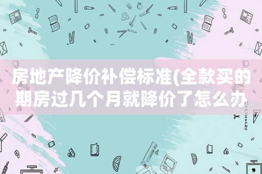 房地產降價補償標準(全款買的期房過幾個月就降價了怎么辦)