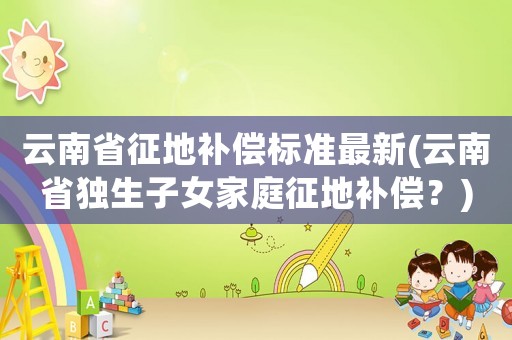 云南省征地補償標準最新(云南省獨生子女家庭征地補償？)