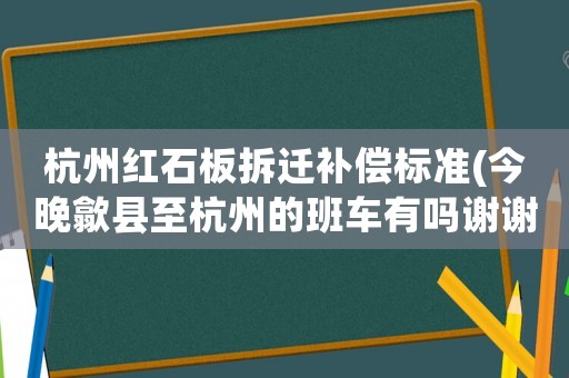 杭州紅石板拆遷補償標準(今晚歙縣至杭州的班車有嗎謝謝)