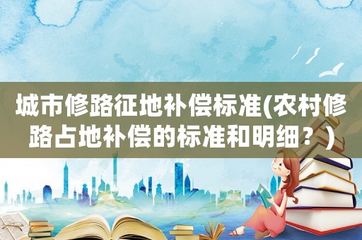 城市修路征地補(bǔ)償標(biāo)準(zhǔn)(農(nóng)村修路占地補(bǔ)償?shù)臉?biāo)準(zhǔn)和明細(xì)？)