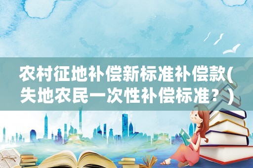 農(nóng)村征地補(bǔ)償新標(biāo)準(zhǔn)補(bǔ)償款(失地農(nóng)民一次性補(bǔ)償標(biāo)準(zhǔn)？)