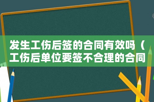 發(fā)生工傷后簽的合同有效嗎（工傷后單位要簽不合理的合同）