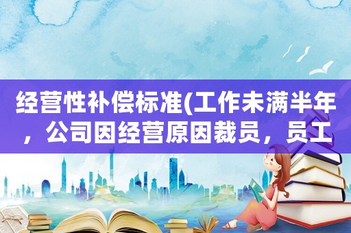 經營性補償標準(工作未滿半年，公司因經營原因裁員，員工有哪些經濟補償有沒有失業金領)