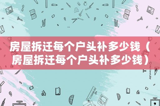 房屋拆遷每個戶頭補多少錢（房屋拆遷每個戶頭補多少錢）