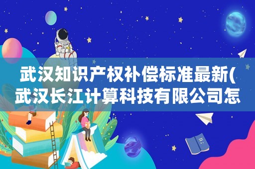 武漢知識(shí)產(chǎn)權(quán)補(bǔ)償標(biāo)準(zhǔn)最新(武漢長(zhǎng)江計(jì)算科技有限公司怎么樣？)