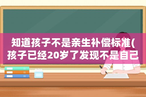 知道孩子不是親生補(bǔ)償標(biāo)準(zhǔn)(孩子已經(jīng)20歲了發(fā)現(xiàn)不是自己親生的該如何賠償)