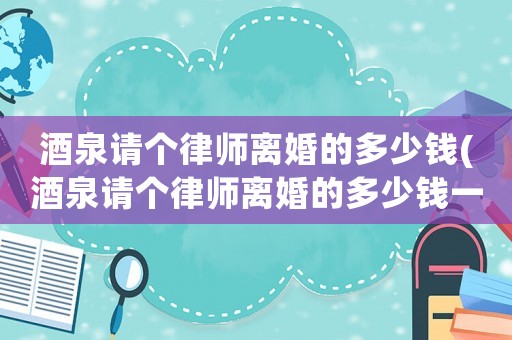 酒泉請(qǐng)個(gè)律師離婚的多少錢(酒泉請(qǐng)個(gè)律師離婚的多少錢一個(gè)月)