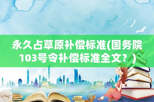 永久占草原補償標(biāo)準(zhǔn)(國務(wù)院103號令補償標(biāo)準(zhǔn)全文？)