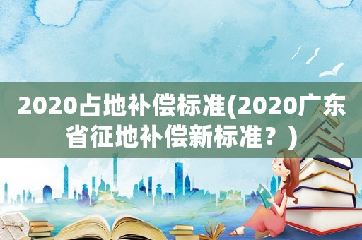 2020占地補償標準(2020廣東省征地補償新標準？)