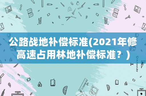 公路戰(zhàn)地補償標準(2021年修高速占用林地補償標準？)