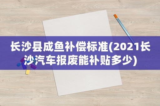 長沙縣成魚補償標準(2021長沙汽車報廢能補貼多少)