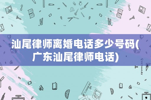 汕尾律師離婚電話多少號碼(廣東汕尾律師電話)