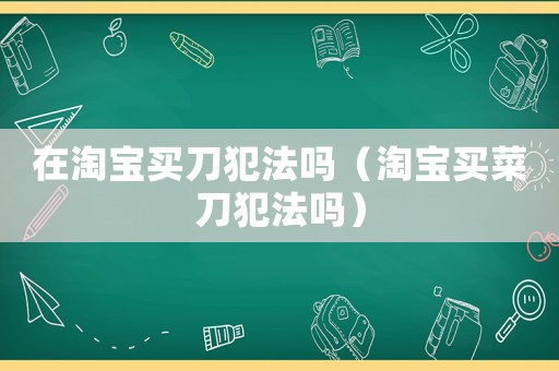 在淘寶買(mǎi)刀犯法嗎（淘寶買(mǎi)菜刀犯法嗎）