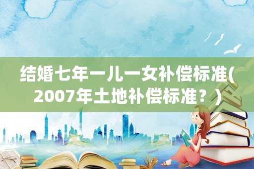 結(jié)婚七年一兒一女補(bǔ)償標(biāo)準(zhǔn)(2007年土地補(bǔ)償標(biāo)準(zhǔn)？)