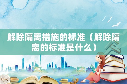 解除隔離措施的標準（解除隔離的標準是什么）