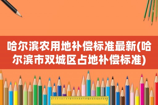 哈爾濱農用地補償標準最新(哈爾濱市雙城區占地補償標準)