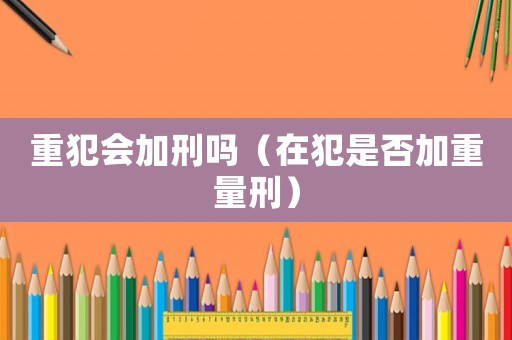 重犯會加刑嗎（在犯是否加重量刑）