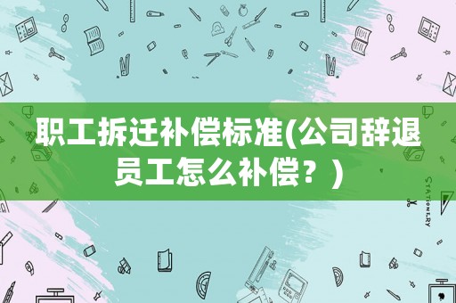 職工拆遷補償標準(公司辭退員工怎么補償？)