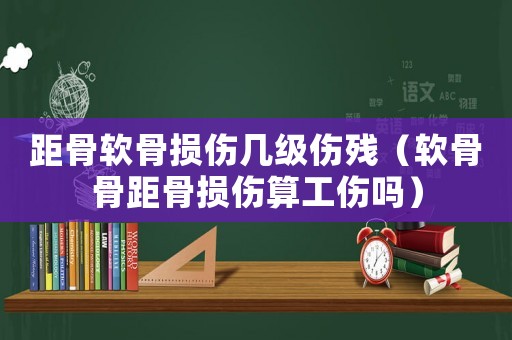 距骨軟骨損傷幾級傷殘（軟骨骨距骨損傷算工傷嗎）