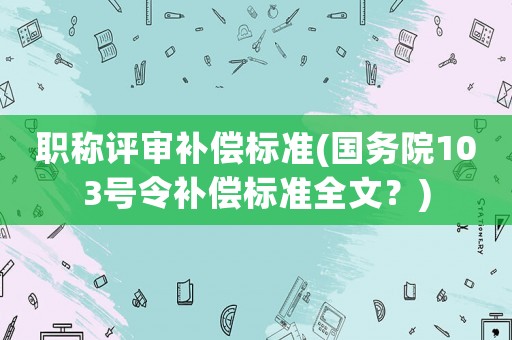 職稱評審補償標準(國務院103號令補償標準全文？)