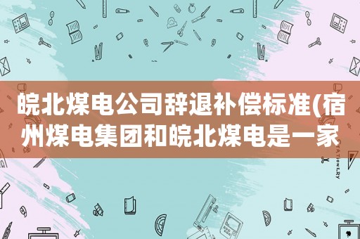 皖北煤電公司辭退補償標準(宿州煤電集團和皖北煤電是一家嗎？)