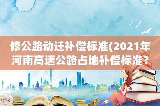 修公路動遷補償標(biāo)準(zhǔn)(2021年河南高速公路占地補償標(biāo)準(zhǔn)？)