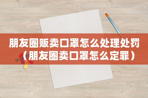 朋友圈販賣口罩怎么處理處罰（朋友圈賣口罩怎么定罪）