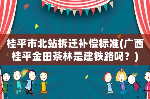 桂平市北站拆遷補償標準(廣西桂平金田茶林是建鐵路嗎？)