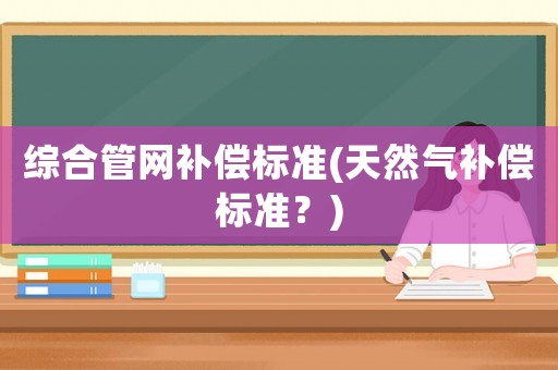 綜合管網(wǎng)補(bǔ)償標(biāo)準(zhǔn)(天然氣補(bǔ)償標(biāo)準(zhǔn)？)