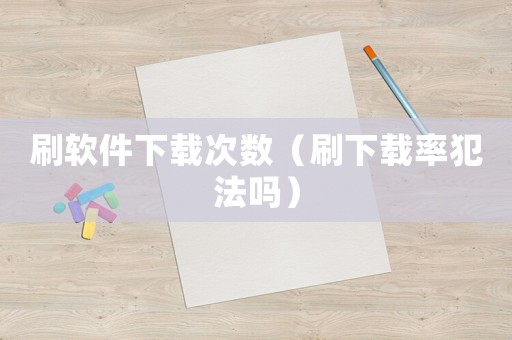 刷軟件下載次數（刷下載率犯法嗎）