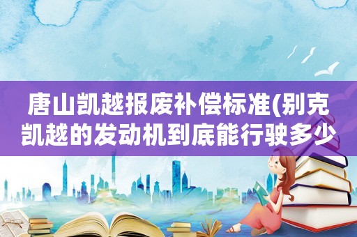 唐山凱越報(bào)廢補(bǔ)償標(biāo)準(zhǔn)(別克凱越的發(fā)動(dòng)機(jī)到底能行駛多少公里才報(bào)廢)