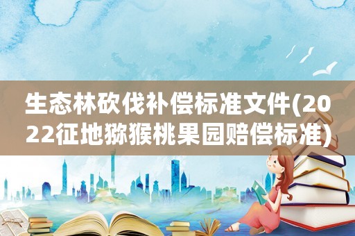 生態林砍伐補償標準文件(2022征地獼猴桃果園賠償標準)