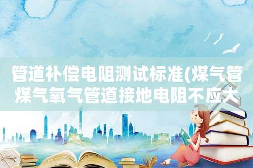 管道補償電阻測試標準(煤氣管煤氣氧氣管道接地電阻不應大于幾歐姆)