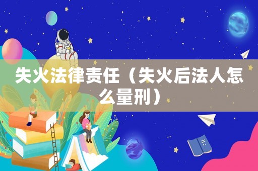 失火法律責(zé)任（失火后法人怎么量刑）