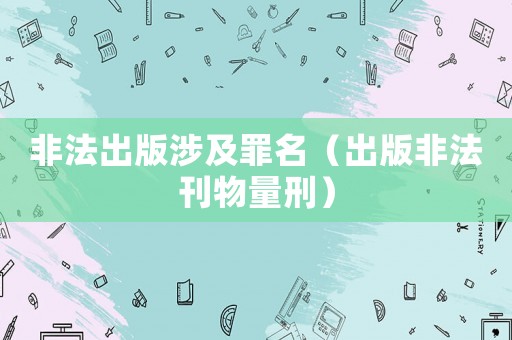 非法出版涉及罪名（出版非法刊物量刑）