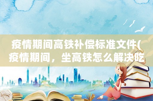 疫情期間高鐵補償標準文件(疫情期間，坐高鐵怎么解決吃飯問題？)
