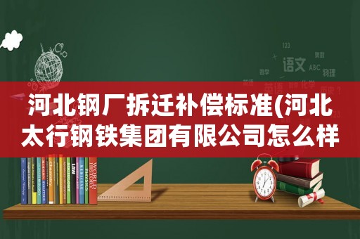 河北鋼廠拆遷補償標準(河北太行鋼鐵集團有限公司怎么樣)