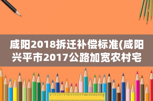 咸陽2018拆遷補償標準(咸陽興平市2017公路加寬農村宅基地賠償標準是多少)