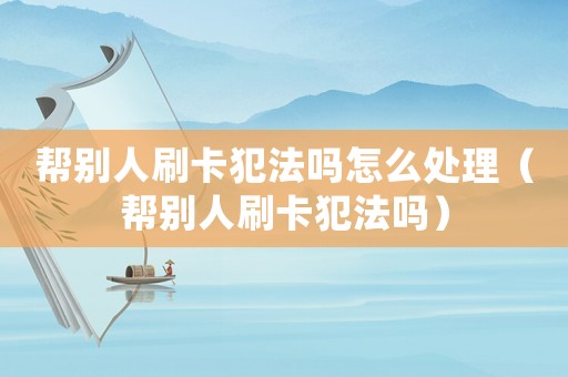 幫別人刷卡犯法嗎怎么處理（幫別人刷卡犯法嗎）