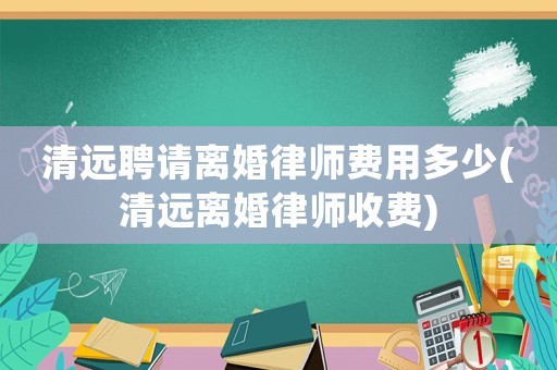 清遠(yuǎn)聘請離婚律師費(fèi)用多少(清遠(yuǎn)離婚律師收費(fèi))