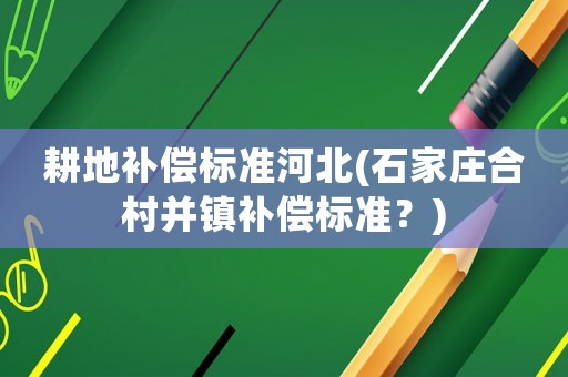 耕地補償標準河北(石家莊合村并鎮補償標準？)