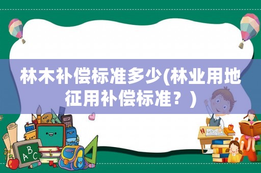 林木補(bǔ)償標(biāo)準(zhǔn)多少(林業(yè)用地征用補(bǔ)償標(biāo)準(zhǔn)？)