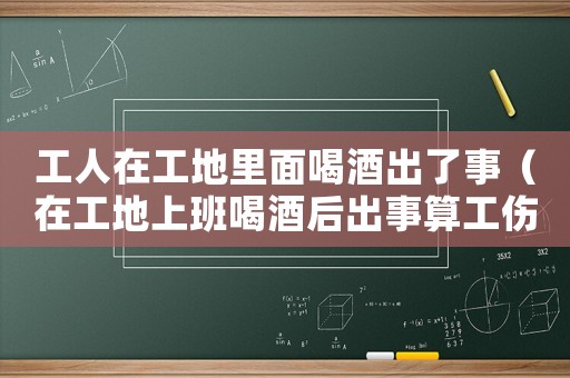 工人在工地里面喝酒出了事（在工地上班喝酒后出事算工傷嗎）