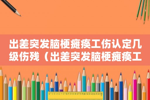 出差突發(fā)腦梗癱瘓工傷認定幾級傷殘（出差突發(fā)腦梗癱瘓工傷認定）