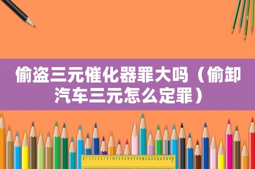 偷盜三元催化器罪大嗎（偷卸汽車三元怎么定罪）