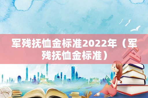 軍殘撫恤金標(biāo)準(zhǔn)2022年（軍殘撫恤金標(biāo)準(zhǔn)）