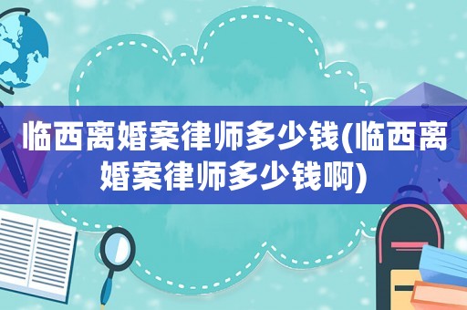 臨西離婚案律師多少錢(臨西離婚案律師多少錢啊)